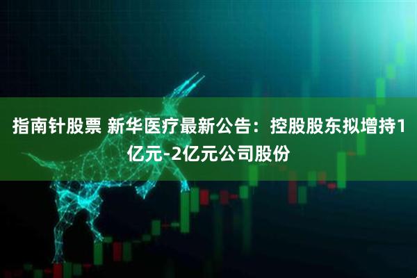 指南针股票 新华医疗最新公告：控股股东拟增持1亿元-2亿元公司股份