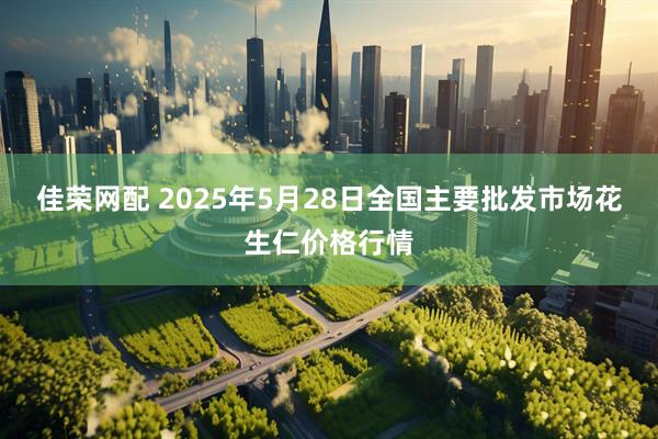 佳荣网配 2025年5月28日全国主要批发市场花生仁价格行情