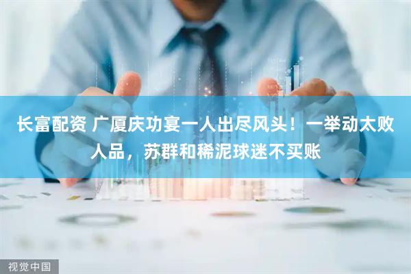 长富配资 广厦庆功宴一人出尽风头！一举动太败人品，苏群和稀泥球迷不买账