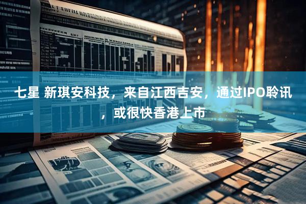 七星 新琪安科技，来自江西吉安，通过IPO聆讯，或很快香港上市