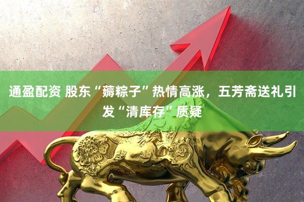 通盈配资 股东“薅粽子”热情高涨，五芳斋送礼引发“清库存”质疑