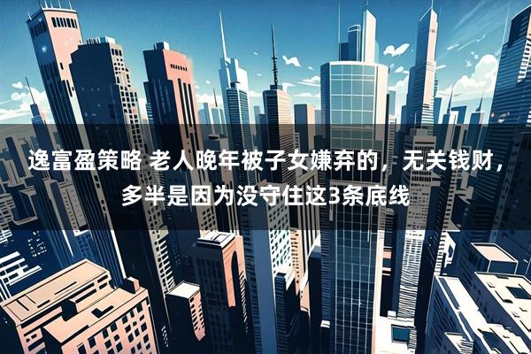 逸富盈策略 老人晚年被子女嫌弃的，无关钱财，多半是因为没守住这3条底线