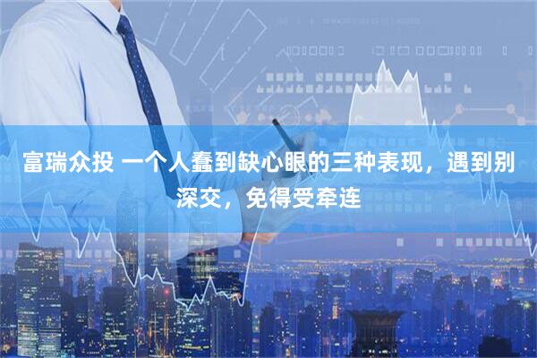 富瑞众投 一个人蠢到缺心眼的三种表现，遇到别深交，免得受牵连