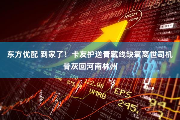 东方优配 到家了！卡友护送青藏线缺氧离世司机骨灰回河南林州
