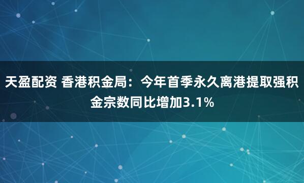 天盈配资 香港积金局：今年首季永久离港提取强积金宗数同比增加3.1%