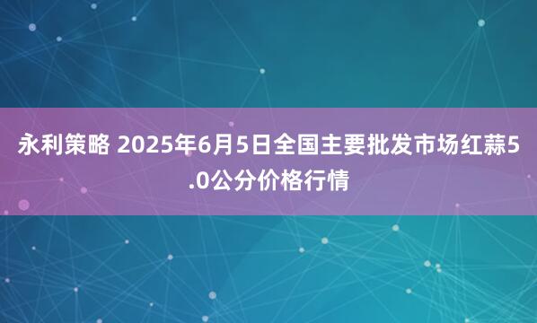 永利策略 2025年6月5日全国主要批发市场红蒜5.0公分价格行情