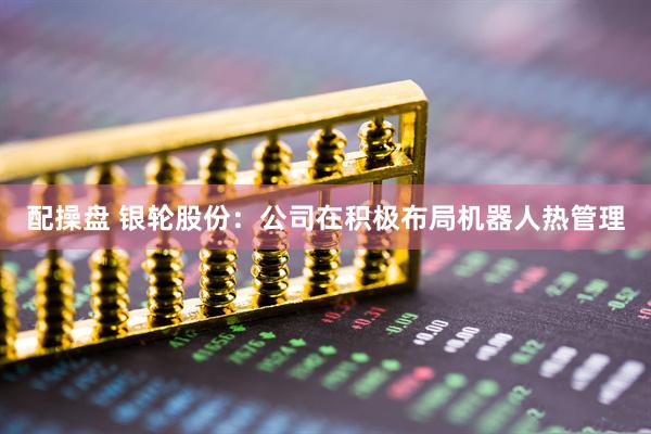 配操盘 银轮股份：公司在积极布局机器人热管理