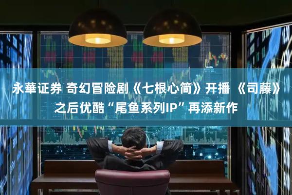 永華证券 奇幻冒险剧《七根心简》开播 《司藤》之后优酷“尾鱼系列IP”再添新作