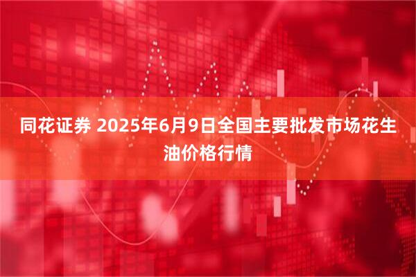同花证券 2025年6月9日全国主要批发市场花生油价格行情