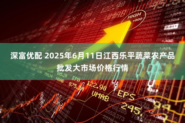 深富优配 2025年6月11日江西乐平蔬菜农产品批发大市场价格行情