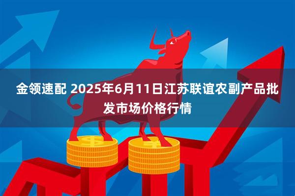 金领速配 2025年6月11日江苏联谊农副产品批发市场价格行情