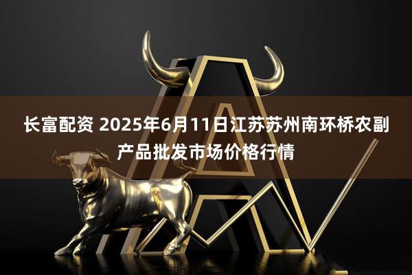 长富配资 2025年6月11日江苏苏州南环桥农副产品批发市场价格行情