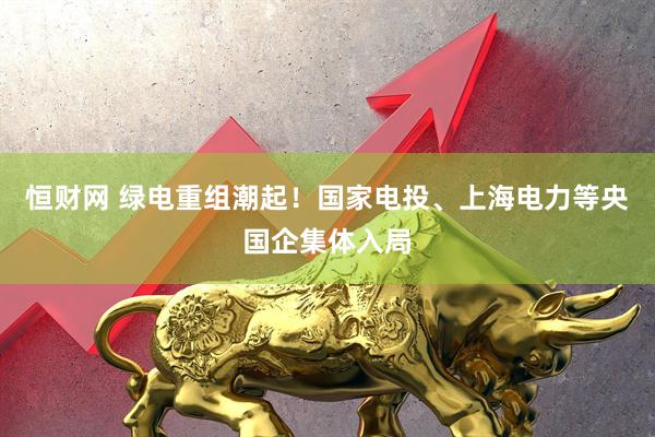 恒财网 绿电重组潮起！国家电投、上海电力等央国企集体入局