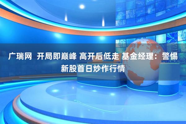 广瑞网  开局即巅峰 高开后低走 基金经理：警惕新股首日炒作行情