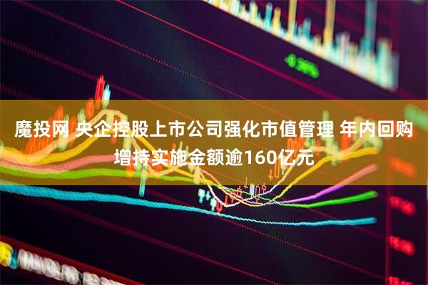 魔投网 央企控股上市公司强化市值管理 年内回购增持实施金额逾160亿元