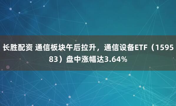 长胜配资 通信板块午后拉升，通信设备ETF（159583）盘中涨幅达3.64%