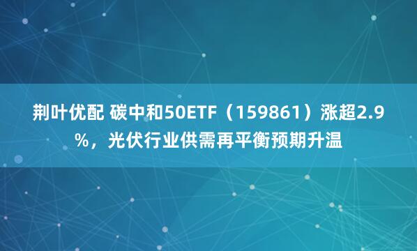 荆叶优配 碳中和50ETF（159861）涨超2.9%，光伏行业供需再平衡预期升温