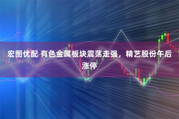 宏图优配 有色金属板块震荡走强，精艺股份午后涨停