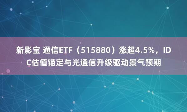 新影宝 通信ETF（515880）涨超4.5%，IDC估值锚定与光通信升级驱动景气预期