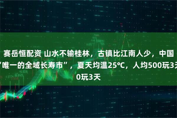 赛岳恒配资 山水不输桂林，古镇比江南人少，中国“唯一的全域长寿市”，夏天均温25℃，人均500玩3天