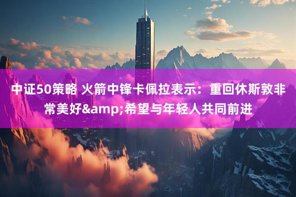 中证50策略 火箭中锋卡佩拉表示：重回休斯敦非常美好&希望与年轻人共同前进