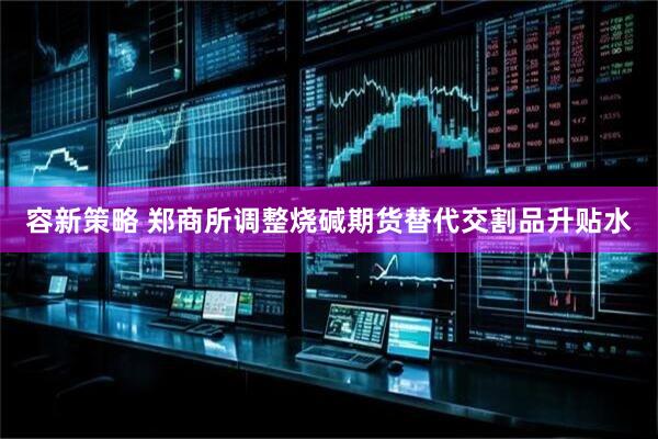 容新策略 郑商所调整烧碱期货替代交割品升贴水