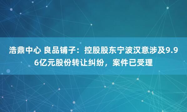 浩鼎中心 良品铺子：控股股东宁波汉意涉及9.96亿元股份转让纠纷，案件已受理