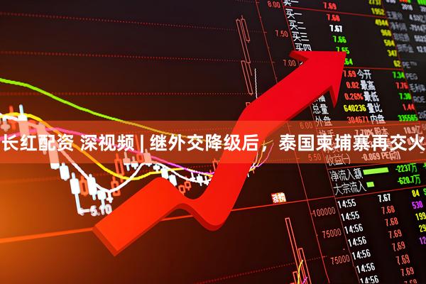 长红配资 深视频 | 继外交降级后，泰国柬埔寨再交火