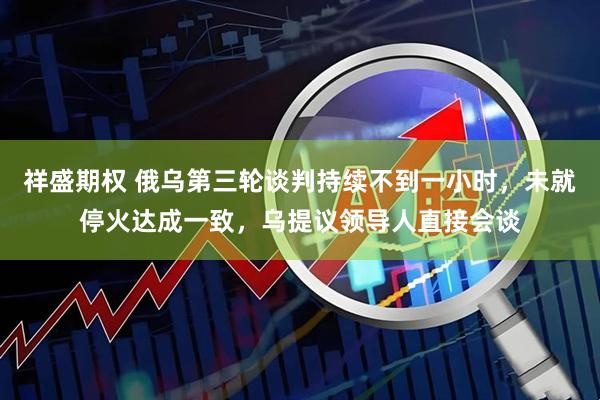 祥盛期权 俄乌第三轮谈判持续不到一小时，未就停火达成一致，乌提议领导人直接会谈