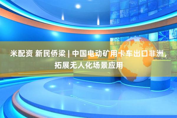 米配资 新民侨梁 | 中国电动矿用卡车出口非洲，拓展无人化场景应用