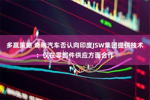 多赢策略 奇瑞汽车否认向印度JSW集团提供技术：仅在零部件供应方面合作