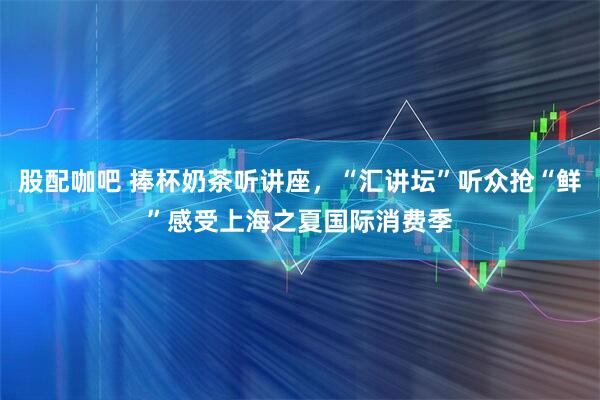 股配咖吧 捧杯奶茶听讲座，“汇讲坛”听众抢“鲜”感受上海之夏国际消费季