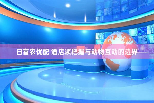 日富农优配 酒店须把握与动物互动的边界