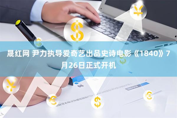 晟红网 尹力执导爱奇艺出品史诗电影《1840》7月26日正式开机