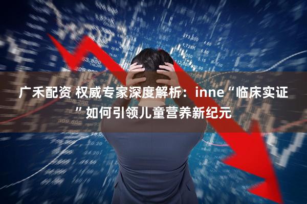 广禾配资 权威专家深度解析：inne“临床实证”如何引领儿童营养新纪元
