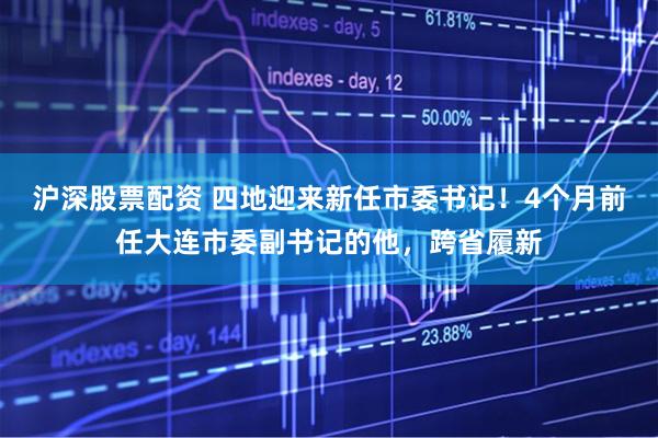 沪深股票配资 四地迎来新任市委书记！4个月前任大连市委副书记的他，跨省履新