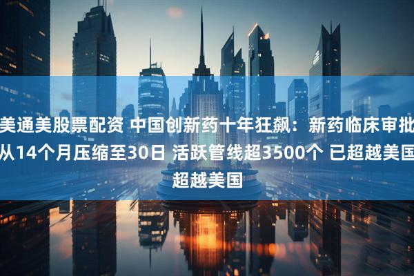 美通美股票配资 中国创新药十年狂飙：新药临床审批从14个月压缩至30日 活跃管线超3500个 已超越美国
