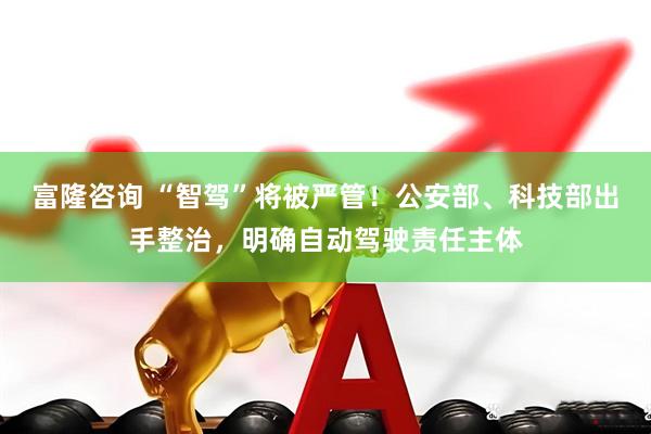 富隆咨询 “智驾”将被严管！公安部、科技部出手整治，明确自动驾驶责任主体