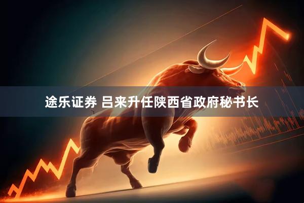 途乐证券 吕来升任陕西省政府秘书长
