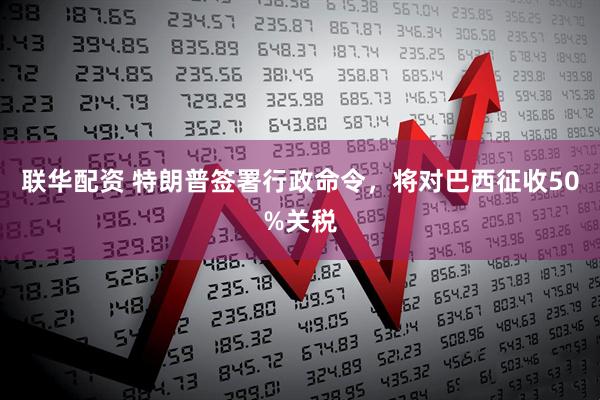 联华配资 特朗普签署行政命令，将对巴西征收50%关税