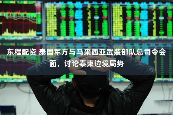 东程配资 泰国军方与马来西亚武装部队总司令会面，讨论泰柬边境局势
