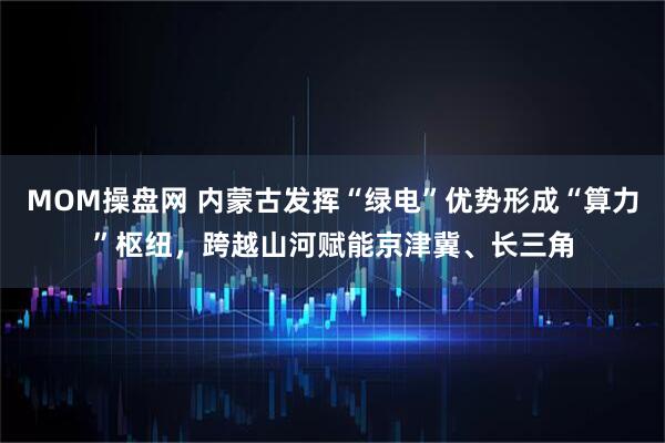 MOM操盘网 内蒙古发挥“绿电”优势形成“算力”枢纽，跨越山河赋能京津冀、长三角
