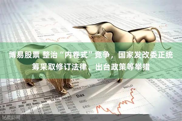 博易股票 整治“内卷式”竞争，国家发改委正统筹采取修订法律、出台政策等举措