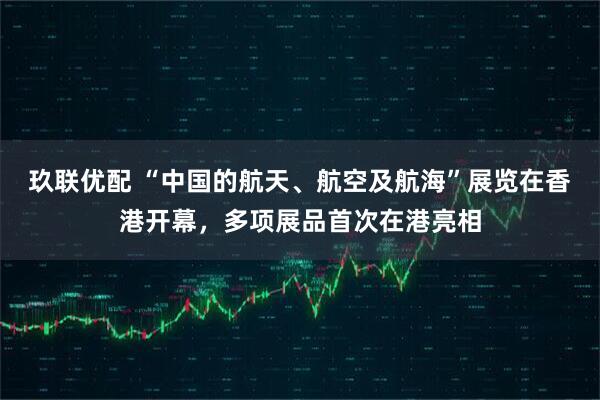 玖联优配 “中国的航天、航空及航海”展览在香港开幕，多项展品首次在港亮相