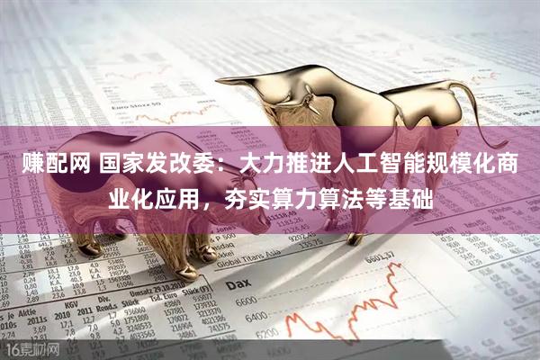 赚配网 国家发改委：大力推进人工智能规模化商业化应用，夯实算力算法等基础