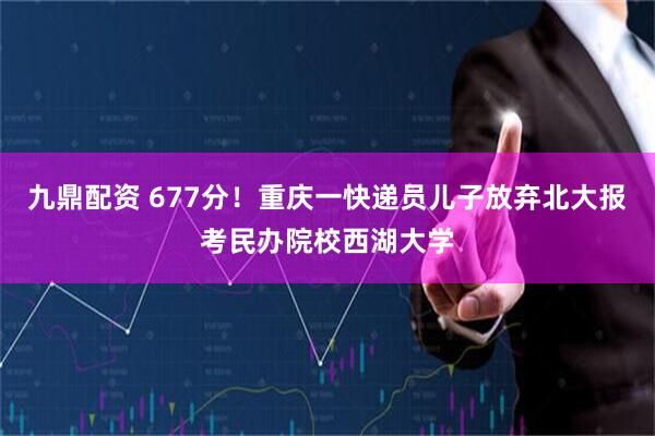 九鼎配资 677分！重庆一快递员儿子放弃北大报考民办院校西湖大学