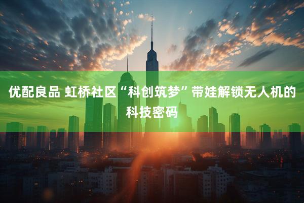 优配良品 虹桥社区“科创筑梦”带娃解锁无人机的科技密码