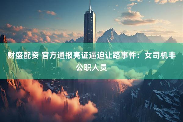 财盛配资 官方通报亮证逼迫让路事件：女司机非公职人员