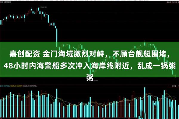 嘉创配资 金门海域激烈对峙，不顾台舰艇围堵，48小时内海警船多次冲入海岸线附近，乱成一锅粥