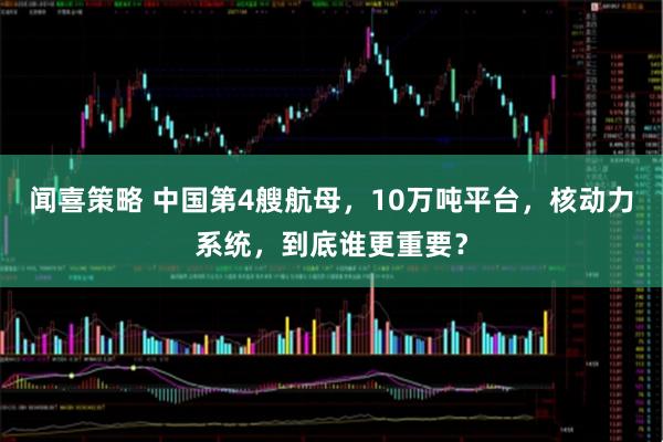 闻喜策略 中国第4艘航母，10万吨平台，核动力系统，到底谁更重要？